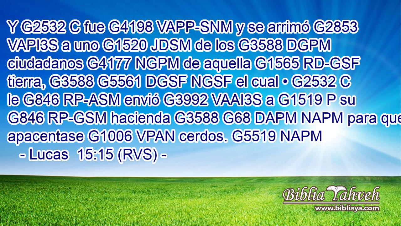 Y G2532 C fue G4198 VAPP-SNM y se arrimó G2853 VAPI3S a uno G1520 JDSM de los G3588 DGPM ciudadanos G4177 NGPM de aquella G1565 RD-GSF tierra, G3588 G5561 DGSF NGSF el cual • G2532 C le G846 RP-ASM envió G3992 VAAI3S a G1519 P su G846 RP-GSM hacienda G3588 G68 DAPM NAPM para que apacentase G1006 VPAN cerdos. G5519 NAPM 
