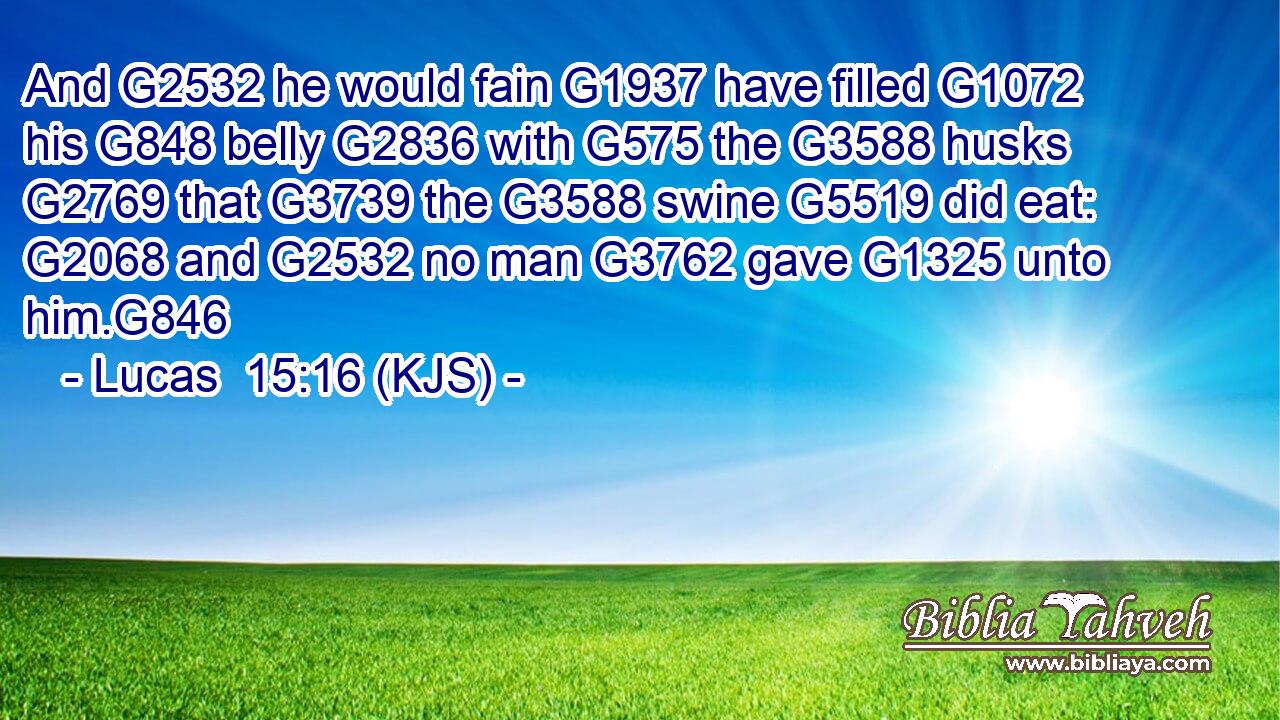 And G2532 he would fain G1937 have filled G1072 his G848 belly G2836 with G575 the G3588 husks G2769 that G3739 the G3588 swine G5519 did eat: G2068 and G2532 no man G3762 gave G1325 unto him.G846