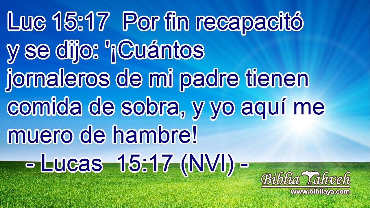 Luc 15:17  Por fin recapacitó y se dijo: '¡Cuántos jornaleros de mi padre tienen comida de sobra, y yo aquí me muero de hambre! 