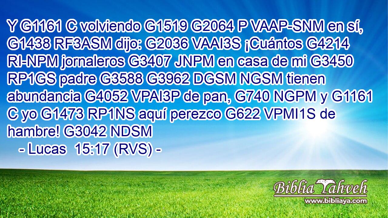 Y G1161 C volviendo G1519 G2064 P VAAP-SNM en sí, G1438 RF3ASM dijo: G2036 VAAI3S ¡Cuántos G4214 RI-NPM jornaleros G3407 JNPM en casa de mi G3450 RP1GS padre G3588 G3962 DGSM NGSM tienen abundancia G4052 VPAI3P de pan, G740 NGPM y G1161 C yo G1473 RP1NS aquí perezco G622 VPMI1S de hambre! G3042 NDSM 