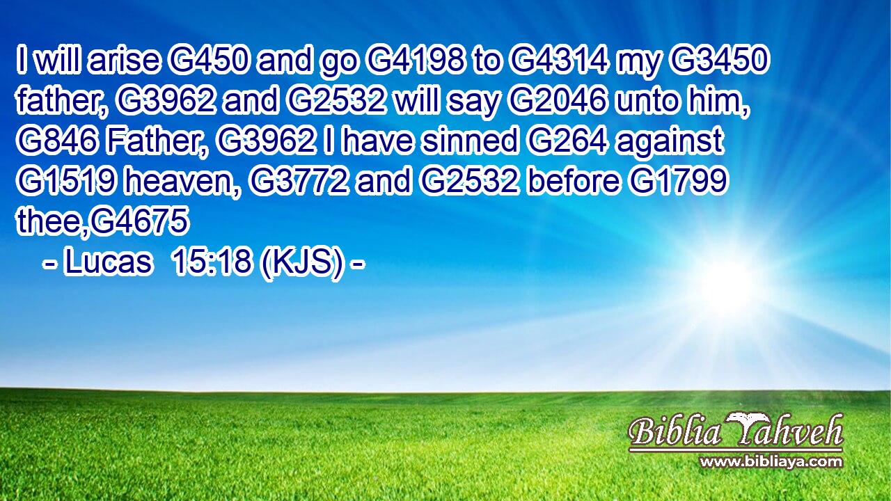 I will arise G450 and go G4198 to G4314 my G3450 father, G3962 and G2532 will say G2046 unto him, G846 Father, G3962 I have sinned G264 against G1519 heaven, G3772 and G2532 before G1799 thee,G4675