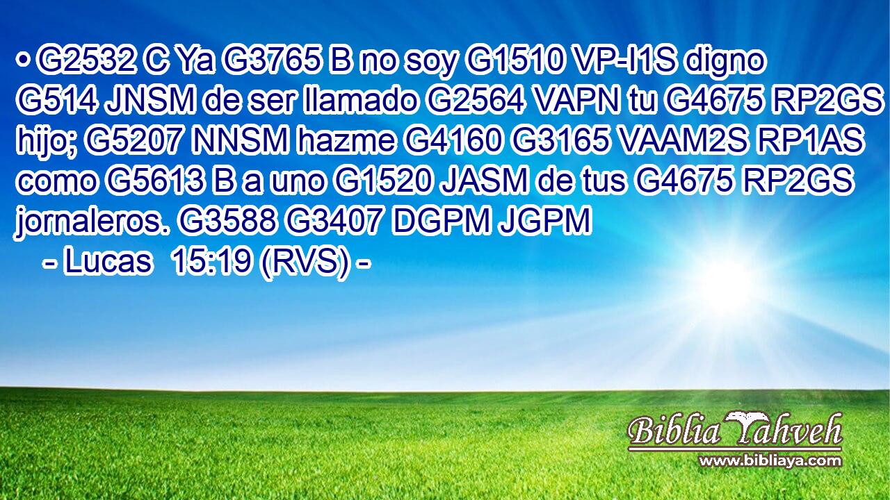 • G2532 C Ya G3765 B no soy G1510 VP-I1S digno G514 JNSM de ser llamado G2564 VAPN tu G4675 RP2GS hijo; G5207 NNSM hazme G4160 G3165 VAAM2S RP1AS como G5613 B a uno G1520 JASM de tus G4675 RP2GS jornaleros. G3588 G3407 DGPM JGPM 