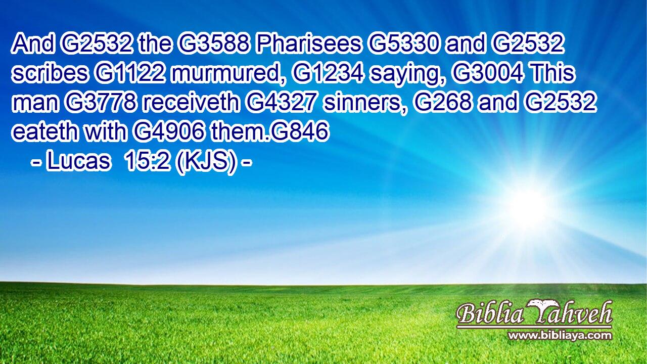 And G2532 the G3588 Pharisees G5330 and G2532 scribes G1122 murmured, G1234 saying, G3004 This man G3778 receiveth G4327 sinners, G268 and G2532 eateth with G4906 them.G846