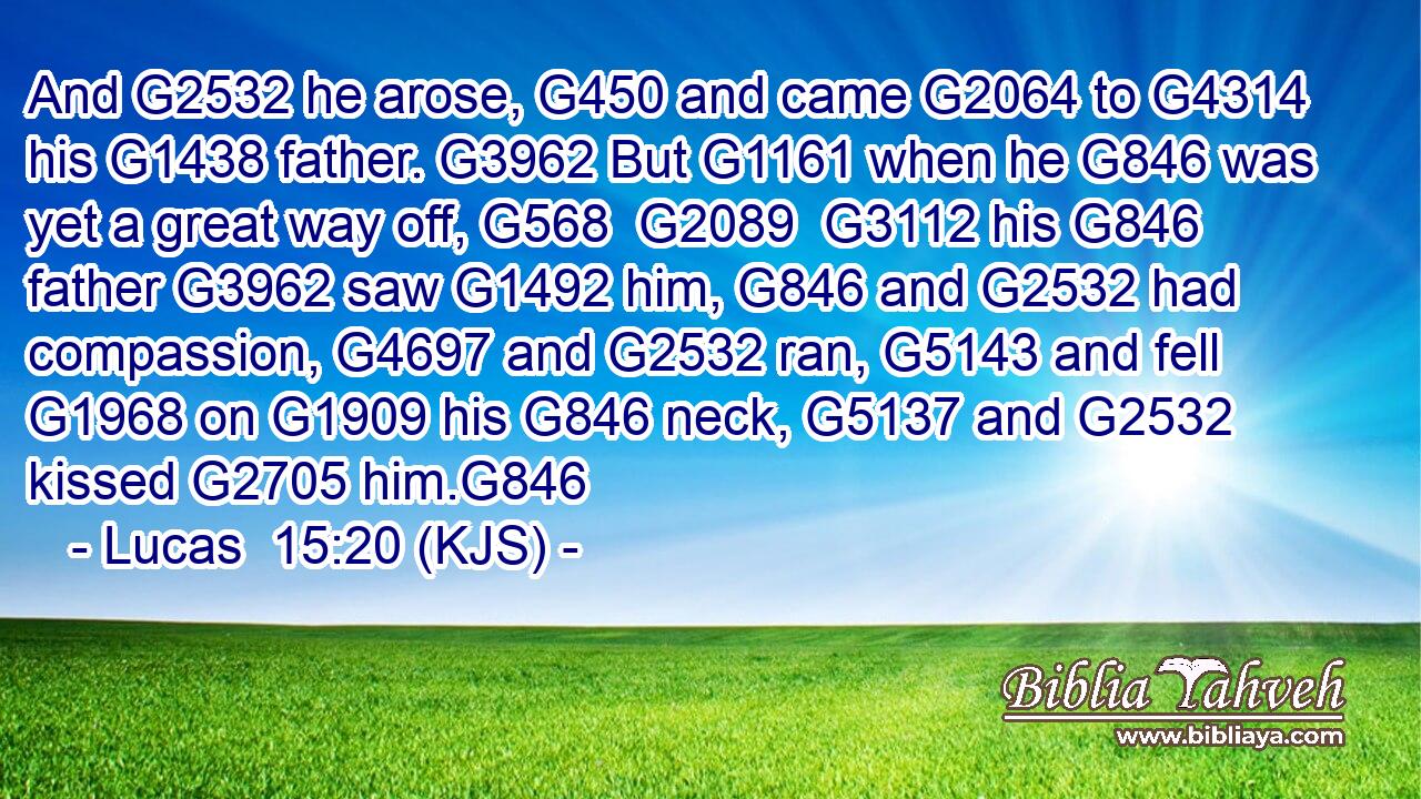 And G2532 he arose, G450 and came G2064 to G4314 his G1438 father. G3962 But G1161 when he G846 was yet a great way off, G568  G2089  G3112 his G846 father G3962 saw G1492 him, G846 and G2532 had compassion, G4697 and G2532 ran, G5143 and fell G1968 on G1909 his G846 neck, G5137 and G2532 kissed G2705 him.G846