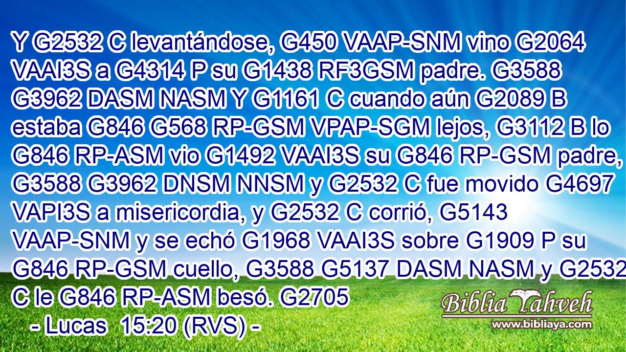 Y G2532 C levantándose, G450 VAAP-SNM vino G2064 VAAI3S a G4314 P su G1438 RF3GSM padre. G3588 G3962 DASM NASM Y G1161 C cuando aún G2089 B estaba G846 G568 RP-GSM VPAP-SGM lejos, G3112 B lo G846 RP-ASM vio G1492 VAAI3S su G846 RP-GSM padre, G3588 G3962 DNSM NNSM y G2532 C fue movido G4697 VAPI3S a misericordia, y G2532 C corrió, G5143 VAAP-SNM y se echó G1968 VAAI3S sobre G1909 P su G846 RP-GSM cuello, G3588 G5137 DASM NASM y G2532 C le G846 RP-ASM besó. G2705
