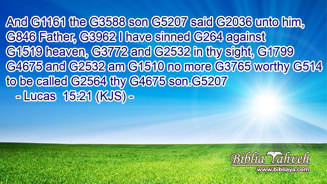And G1161 the G3588 son G5207 said G2036 unto him, G846 Father, G3962 I have sinned G264 against G1519 heaven, G3772 and G2532 in thy sight, G1799  G4675 and G2532 am G1510 no more G3765 worthy G514 to be called G2564 thy G4675 son.G5207