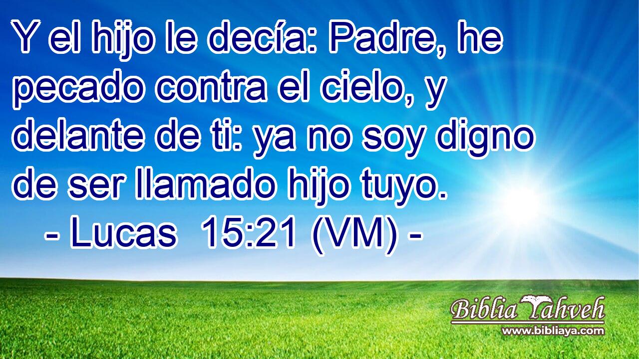  Y el hijo le decía: Padre, he pecado contra el cielo, y delante de ti: ya no soy digno de ser llamado hijo tuyo. 