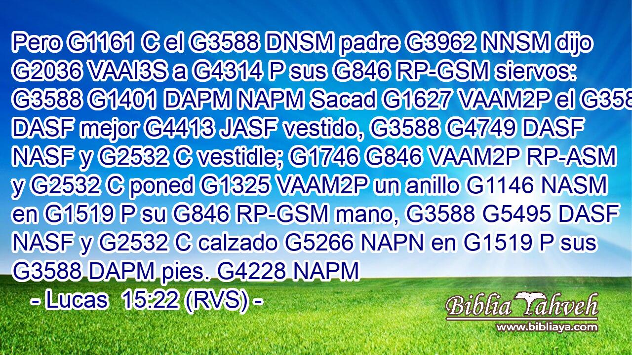Pero G1161 C el G3588 DNSM padre G3962 NNSM dijo G2036 VAAI3S a G4314 P sus G846 RP-GSM siervos: G3588 G1401 DAPM NAPM Sacad G1627 VAAM2P el G3588 DASF mejor G4413 JASF vestido, G3588 G4749 DASF NASF y G2532 C vestidle; G1746 G846 VAAM2P RP-ASM y G2532 C poned G1325 VAAM2P un anillo G1146 NASM en G1519 P su G846 RP-GSM mano, G3588 G5495 DASF NASF y G2532 C calzado G5266 NAPN en G1519 P sus G3588 DAPM pies. G4228 NAPM 