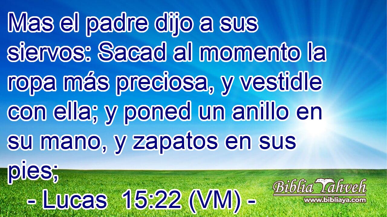  Mas el padre dijo a sus siervos: Sacad al momento la ropa más preciosa, y vestidle con ella; y poned un anillo en su mano, y zapatos en sus pies; 