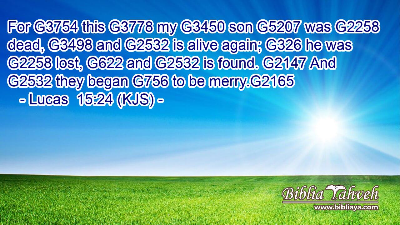 For G3754 this G3778 my G3450 son G5207 was G2258 dead, G3498 and G2532 is alive again; G326 he was G2258 lost, G622 and G2532 is found. G2147 And G2532 they began G756 to be merry.G2165