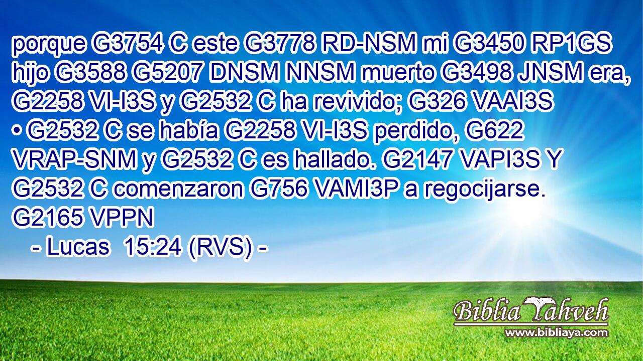 porque G3754 C este G3778 RD-NSM mi G3450 RP1GS hijo G3588 G5207 DNSM NNSM muerto G3498 JNSM era, G2258 VI-I3S y G2532 C ha revivido; G326 VAAI3S • G2532 C se había G2258 VI-I3S perdido, G622 VRAP-SNM y G2532 C es hallado. G2147 VAPI3S Y G2532 C comenzaron G756 VAMI3P a regocijarse. G2165 VPPN 