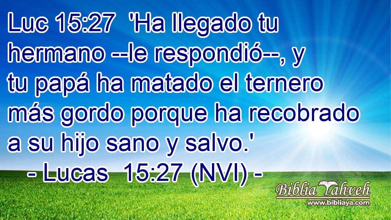 Luc 15:27  'Ha llegado tu hermano --le respondió--, y tu papá ha matado el ternero más gordo porque ha recobrado a su hijo sano y salvo.' 