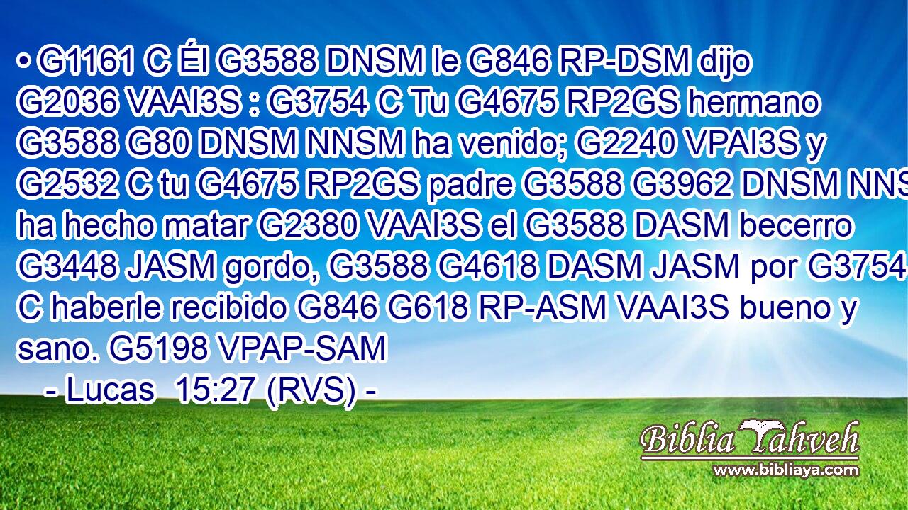• G1161 C Él G3588 DNSM le G846 RP-DSM dijo G2036 VAAI3S : G3754 C Tu G4675 RP2GS hermano G3588 G80 DNSM NNSM ha venido; G2240 VPAI3S y G2532 C tu G4675 RP2GS padre G3588 G3962 DNSM NNSM ha hecho matar G2380 VAAI3S el G3588 DASM becerro G3448 JASM gordo, G3588 G4618 DASM JASM por G3754 C haberle recibido G846 G618 RP-ASM VAAI3S bueno y sano. G5198 VPAP-SAM 