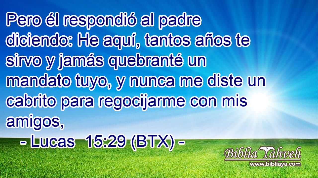 Pero él respondió al padre diciendo: He aquí, tantos años te sirvo y jamás quebranté un mandato tuyo, y nunca me diste un cabrito para regocijarme con mis amigos,