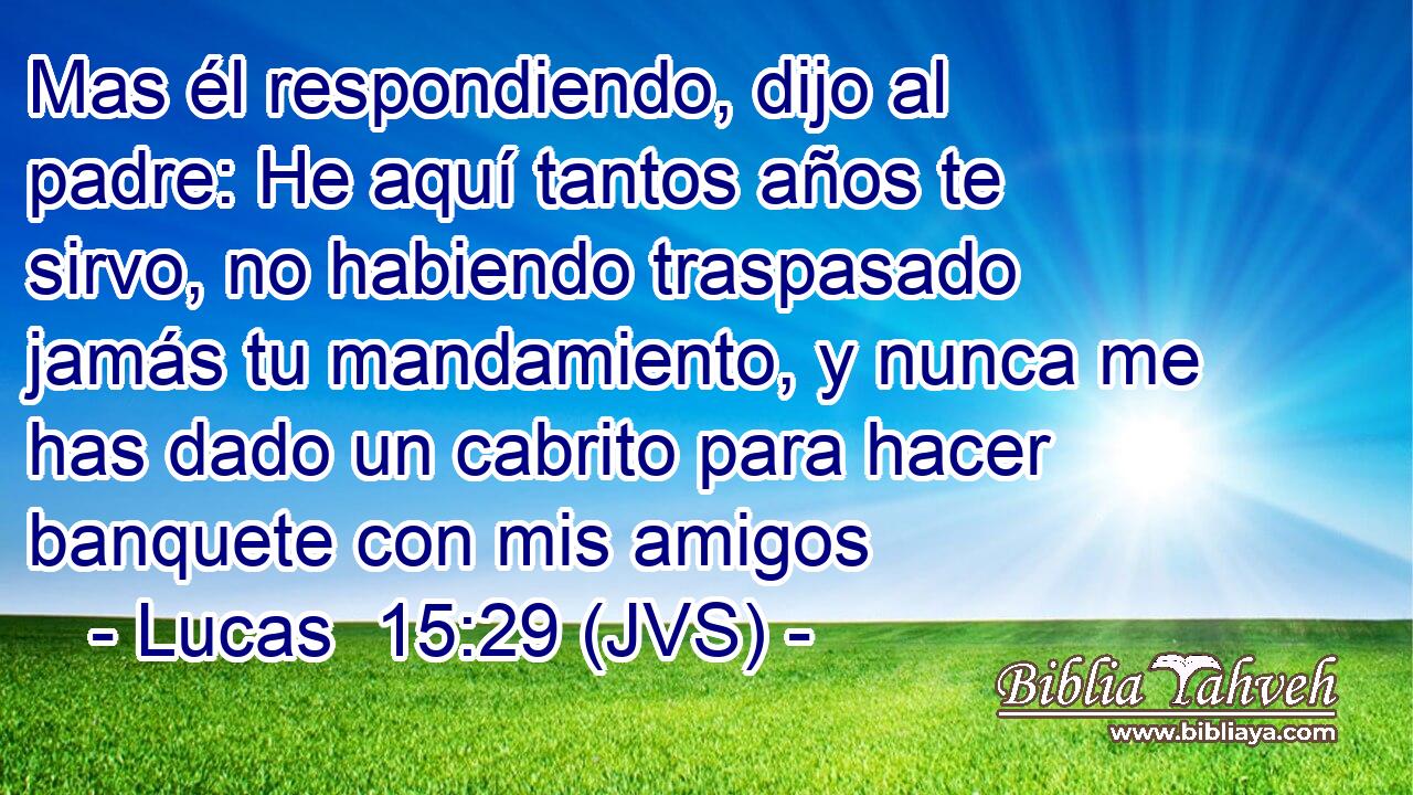 Mas él respondiendo, dijo al padre: He aquí tantos años te sirvo, no habiendo traspasado jamás tu mandamiento, y nunca me has dado un cabrito para hacer banquete con mis amigos