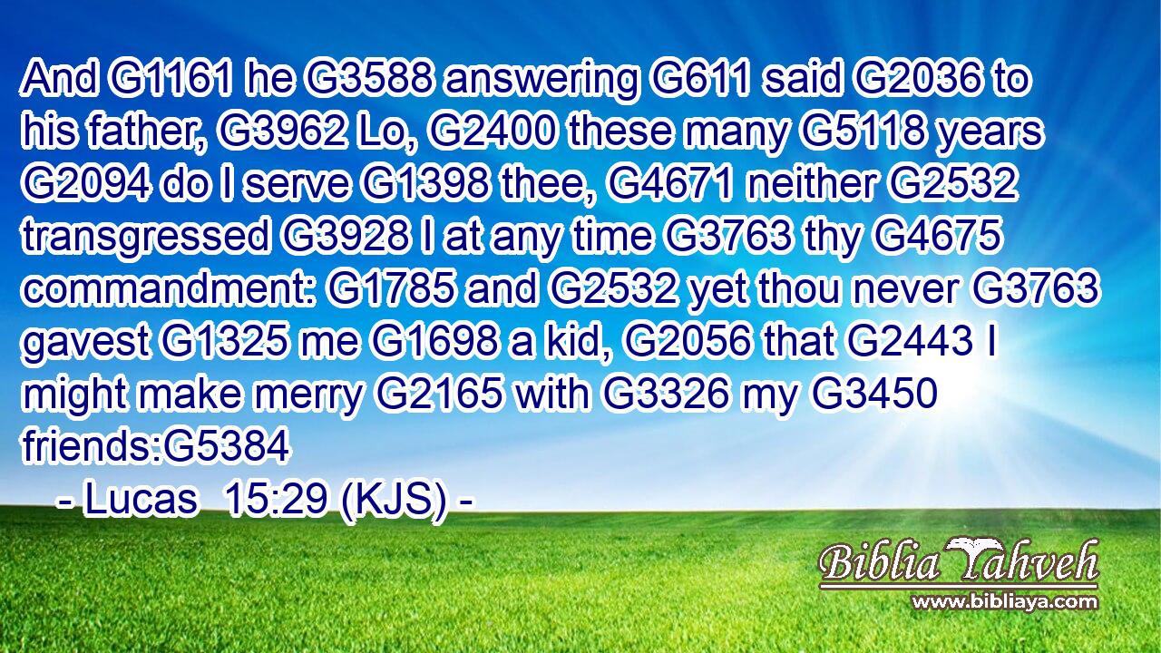 And G1161 he G3588 answering G611 said G2036 to his father, G3962 Lo, G2400 these many G5118 years G2094 do I serve G1398 thee, G4671 neither G2532 transgressed G3928 I at any time G3763 thy G4675 commandment: G1785 and G2532 yet thou never G3763 gavest G1325 me G1698 a kid, G2056 that G2443 I might make merry G2165 with G3326 my G3450 friends:G5384
