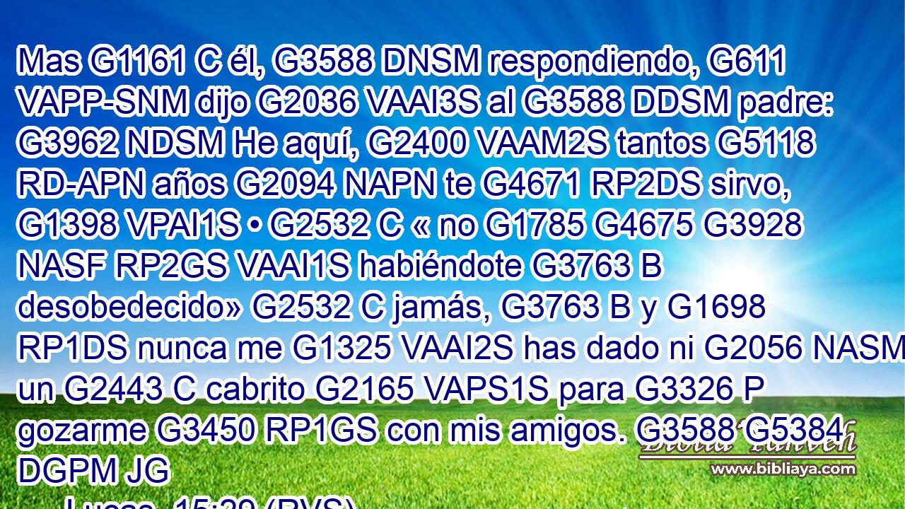 Mas G1161 C él, G3588 DNSM respondiendo, G611 VAPP-SNM dijo G2036 VAAI3S al G3588 DDSM padre: G3962 NDSM He aquí, G2400 VAAM2S tantos G5118 RD-APN años G2094 NAPN te G4671 RP2DS sirvo, G1398 VPAI1S • G2532 C « no G1785 G4675 G3928 NASF RP2GS VAAI1S habiéndote G3763 B desobedecido» G2532 C jamás, G3763 B y G1698 RP1DS nunca me G1325 VAAI2S has dado ni G2056 NASM un G2443 C cabrito G2165 VAPS1S para G3326 P gozarme G3450 RP1GS con mis amigos. G3588 G5384 DGPM JG
