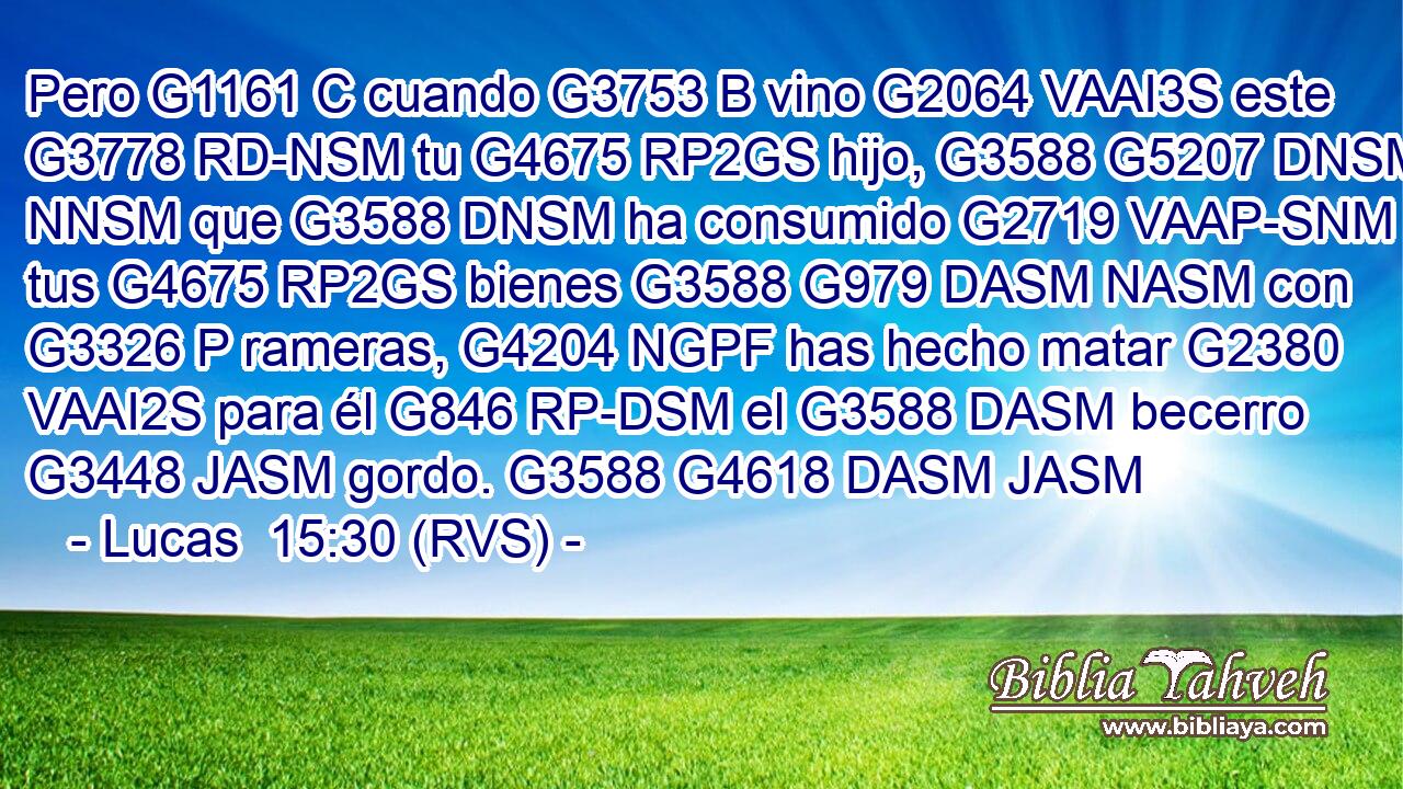 Pero G1161 C cuando G3753 B vino G2064 VAAI3S este G3778 RD-NSM tu G4675 RP2GS hijo, G3588 G5207 DNSM NNSM que G3588 DNSM ha consumido G2719 VAAP-SNM tus G4675 RP2GS bienes G3588 G979 DASM NASM con G3326 P rameras, G4204 NGPF has hecho matar G2380 VAAI2S para él G846 RP-DSM el G3588 DASM becerro G3448 JASM gordo. G3588 G4618 DASM JASM 
