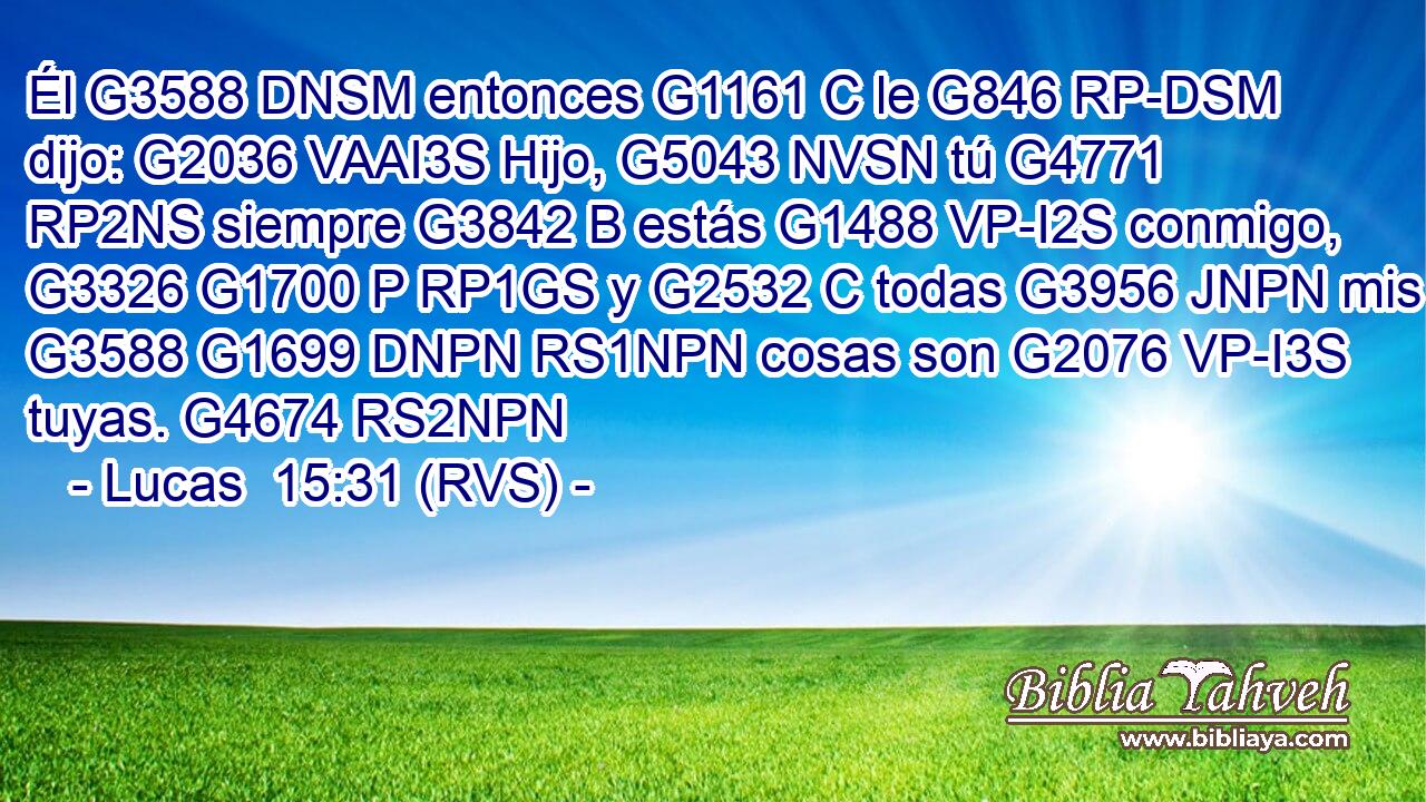 Él G3588 DNSM entonces G1161 C le G846 RP-DSM dijo: G2036 VAAI3S Hijo, G5043 NVSN tú G4771 RP2NS siempre G3842 B estás G1488 VP-I2S conmigo, G3326 G1700 P RP1GS y G2532 C todas G3956 JNPN mis G3588 G1699 DNPN RS1NPN cosas son G2076 VP-I3S tuyas. G4674 RS2NPN 