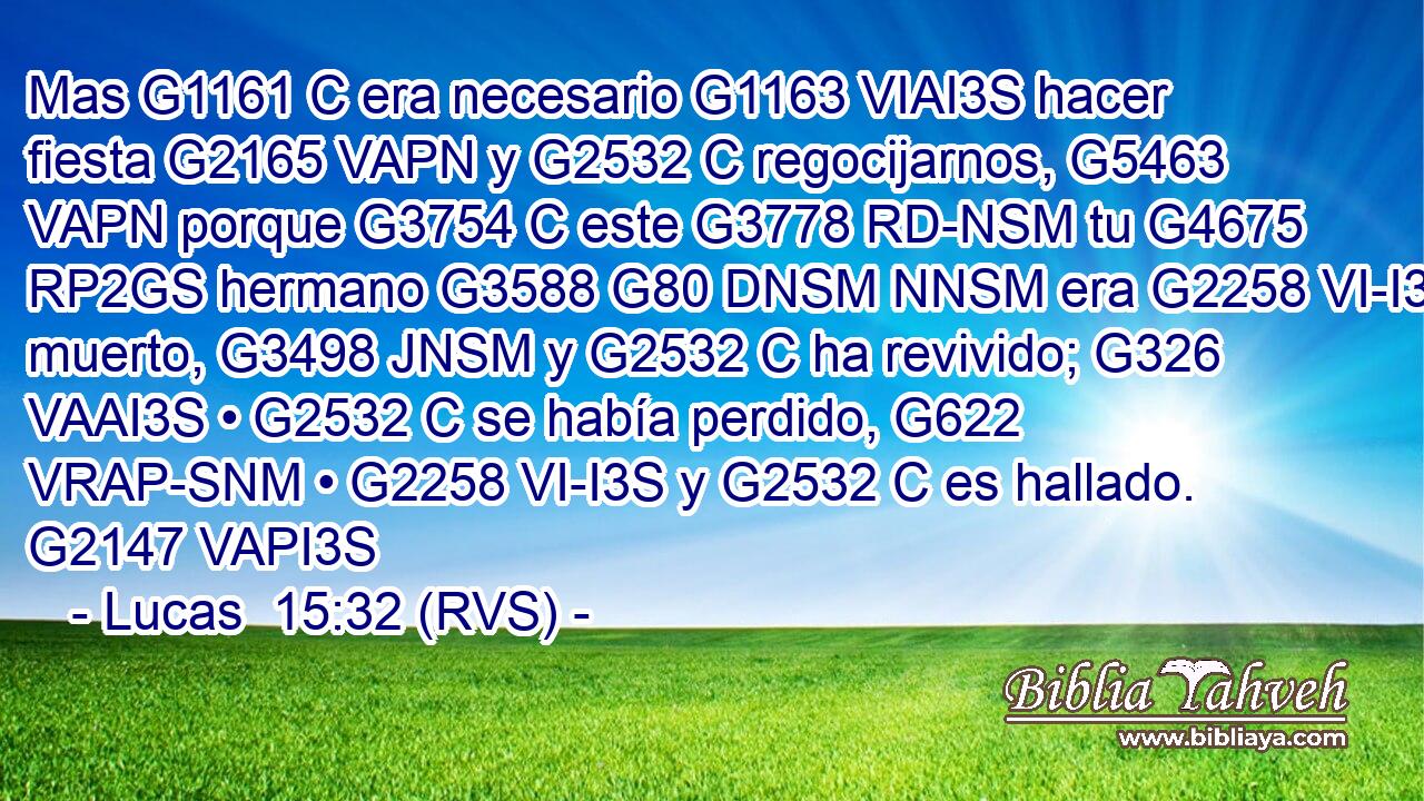 Mas G1161 C era necesario G1163 VIAI3S hacer fiesta G2165 VAPN y G2532 C regocijarnos, G5463 VAPN porque G3754 C este G3778 RD-NSM tu G4675 RP2GS hermano G3588 G80 DNSM NNSM era G2258 VI-I3S muerto, G3498 JNSM y G2532 C ha revivido; G326 VAAI3S • G2532 C se había perdido, G622 VRAP-SNM • G2258 VI-I3S y G2532 C es hallado. G2147 VAPI3S 