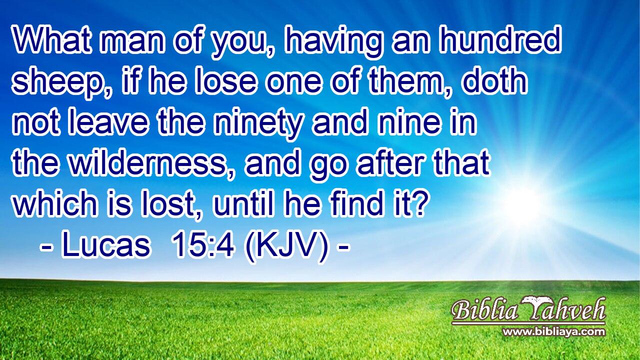 What man of you, having an hundred sheep, if he lose one of them, doth not leave the ninety and nine in the wilderness, and go after that which is lost, until he find it?