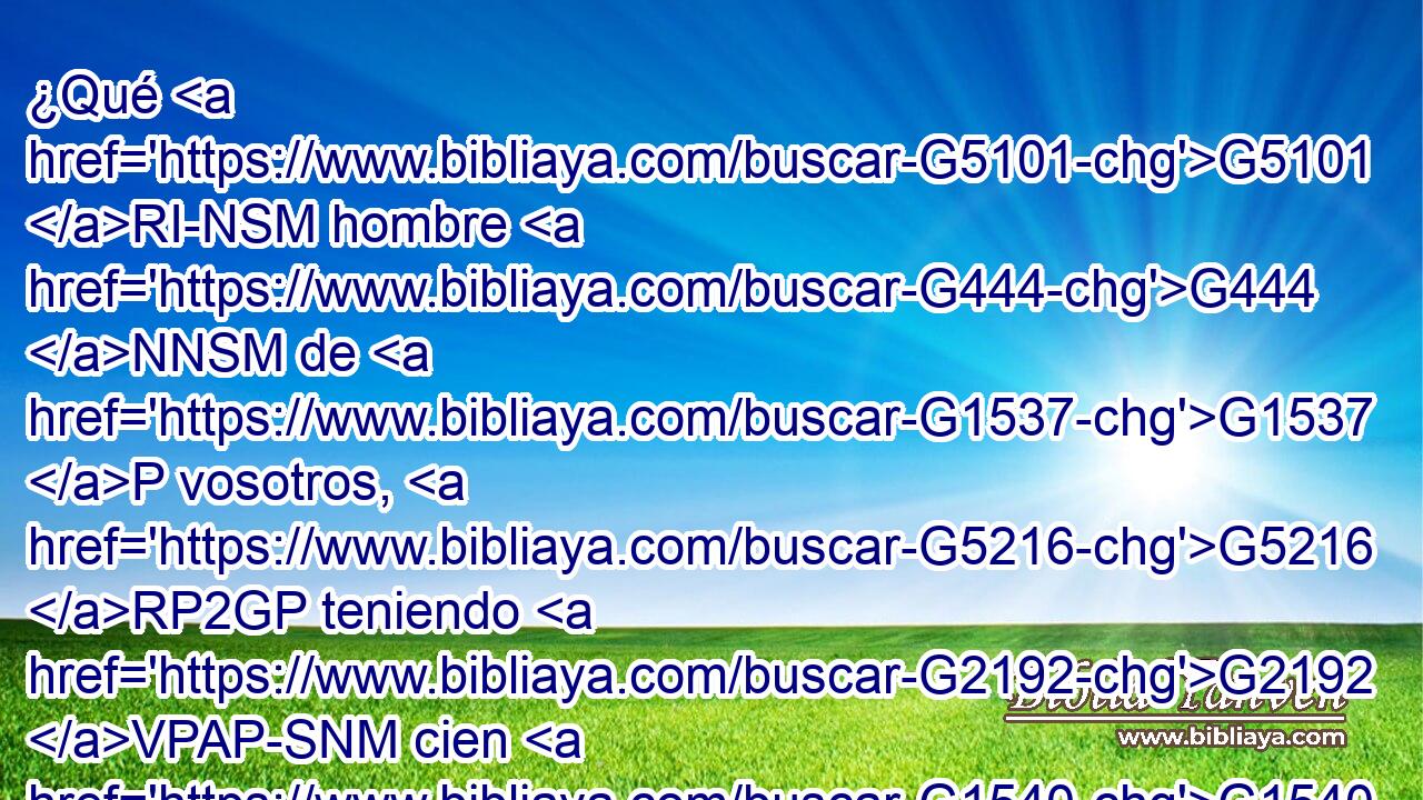 ¿Qué G5101 RI-NSM hombre G444 NNSM de G1537 P vosotros, G5216 RP2GP teniendo G2192 VPAP-SNM cien G1540 XN ovejas, G4263 NAPN si G2532 C pierde G622 VAAP-SNM una G1520 JASN de G1537 P ellas, G846 RP-GPN no G3756 T deja G2641 VPAI3S las G3588 DAPN noventa G1768 XN y nueve en G1722 P el G3588 DDSF desierto, G2048 JDSF y G2532 C va G4198 VPUI3S tras G1909 P la G3588 DASN que se perdió, G622 VRAP-SAN hasta G2193 C encontrarla? G2147 G846 VAAS3S RP-ASN 