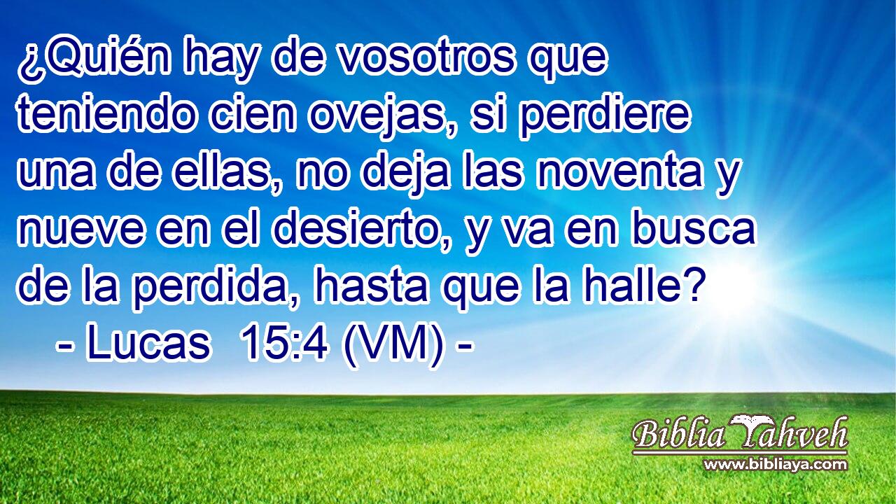 ¿Quién hay de vosotros que teniendo cien ovejas, si perdiere una de ellas, no deja las noventa y nueve en el desierto, y va en busca de la perdida, hasta que la halle? 
