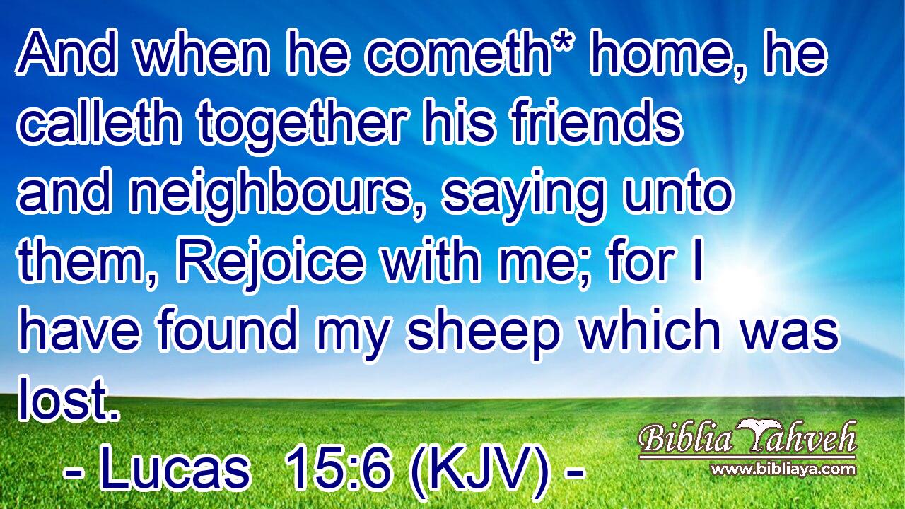 And when he cometh* home, he calleth together his friends and neighbours, saying unto them, Rejoice with me; for I have found my sheep which was lost.