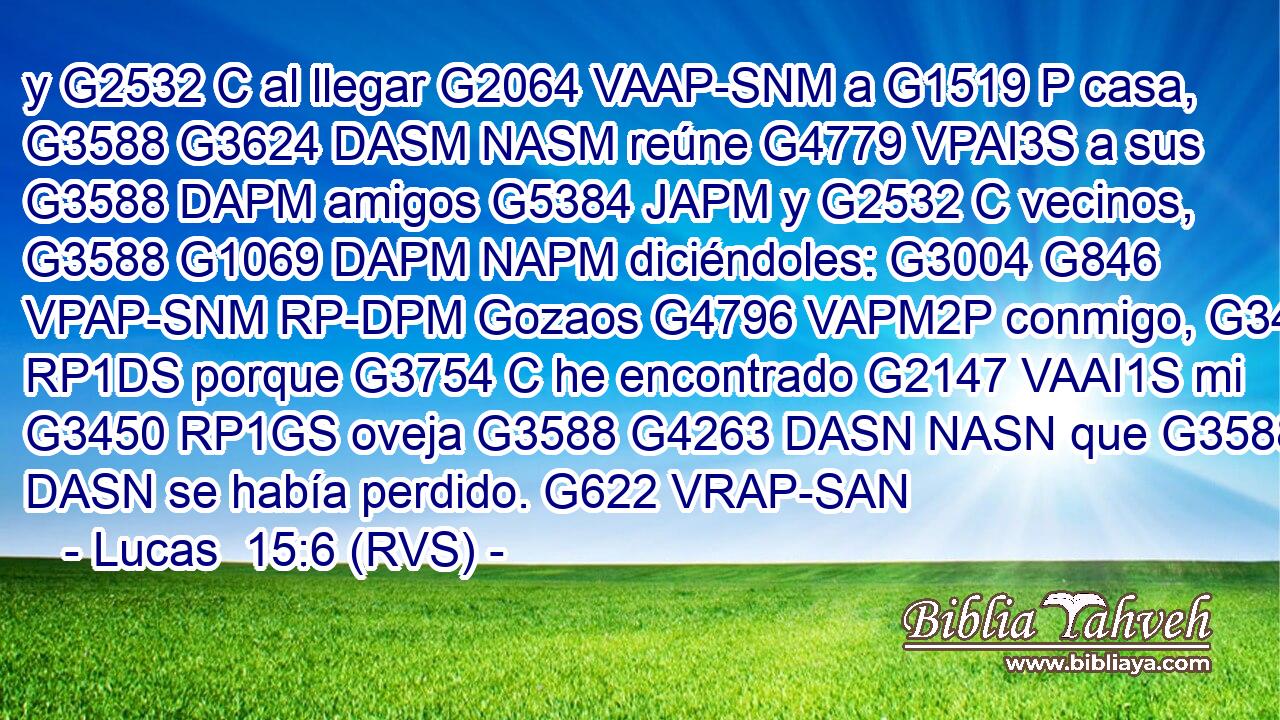 y G2532 C al llegar G2064 VAAP-SNM a G1519 P casa, G3588 G3624 DASM NASM reúne G4779 VPAI3S a sus G3588 DAPM amigos G5384 JAPM y G2532 C vecinos, G3588 G1069 DAPM NAPM diciéndoles: G3004 G846 VPAP-SNM RP-DPM Gozaos G4796 VAPM2P conmigo, G3427 RP1DS porque G3754 C he encontrado G2147 VAAI1S mi G3450 RP1GS oveja G3588 G4263 DASN NASN que G3588 DASN se había perdido. G622 VRAP-SAN 