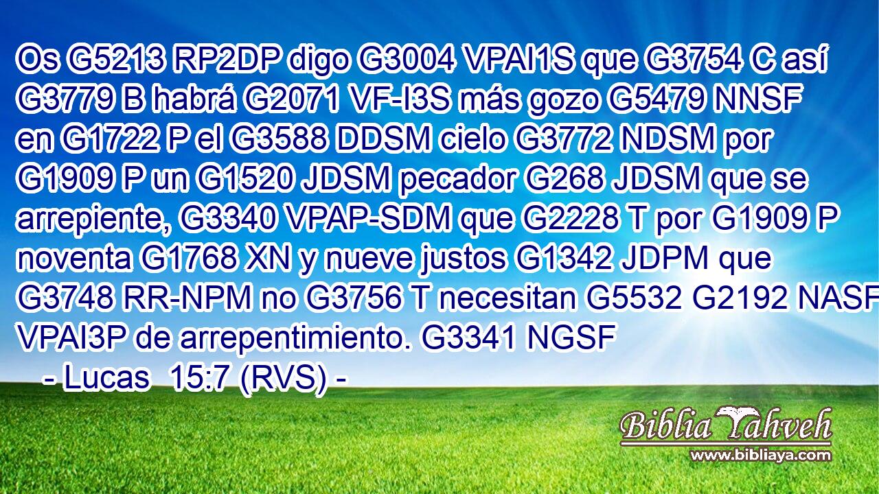 Os G5213 RP2DP digo G3004 VPAI1S que G3754 C así G3779 B habrá G2071 VF-I3S más gozo G5479 NNSF en G1722 P el G3588 DDSM cielo G3772 NDSM por G1909 P un G1520 JDSM pecador G268 JDSM que se arrepiente, G3340 VPAP-SDM que G2228 T por G1909 P noventa G1768 XN y nueve justos G1342 JDPM que G3748 RR-NPM no G3756 T necesitan G5532 G2192 NASF VPAI3P de arrepentimiento. G3341 NGSF 