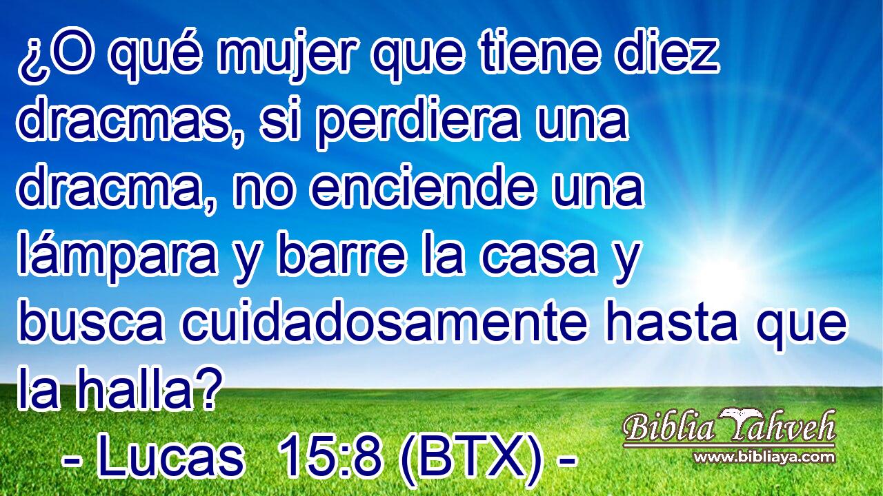 ¿O qué mujer que tiene diez dracmas, si perdiera una dracma, no enciende una lámpara y barre la casa y busca cuidadosamente hasta que la halla?