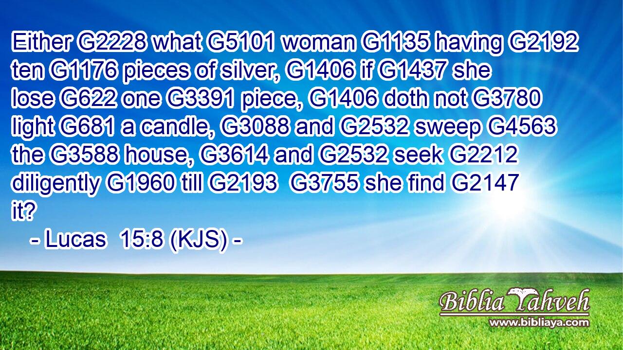 Either G2228 what G5101 woman G1135 having G2192 ten G1176 pieces of silver, G1406 if G1437 she lose G622 one G3391 piece, G1406 doth not G3780 light G681 a candle, G3088 and G2532 sweep G4563 the G3588 house, G3614 and G2532 seek G2212 diligently G1960 till G2193  G3755 she find G2147 it?