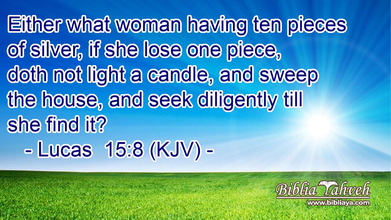 Either what woman having ten pieces of silver, if she lose one piece, doth not light a candle, and sweep the house, and seek diligently till she find it?