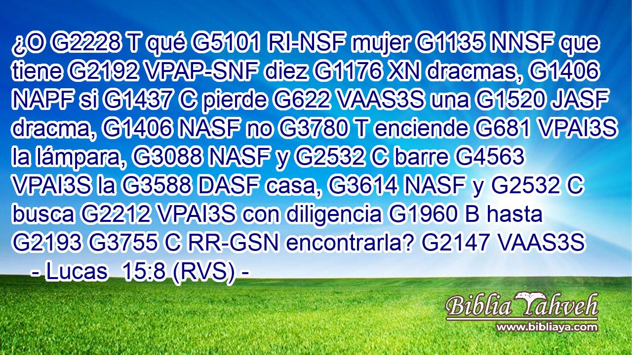 ¿O G2228 T qué G5101 RI-NSF mujer G1135 NNSF que tiene G2192 VPAP-SNF diez G1176 XN dracmas, G1406 NAPF si G1437 C pierde G622 VAAS3S una G1520 JASF dracma, G1406 NASF no G3780 T enciende G681 VPAI3S la lámpara, G3088 NASF y G2532 C barre G4563 VPAI3S la G3588 DASF casa, G3614 NASF y G2532 C busca G2212 VPAI3S con diligencia G1960 B hasta G2193 G3755 C RR-GSN encontrarla? G2147 VAAS3S 