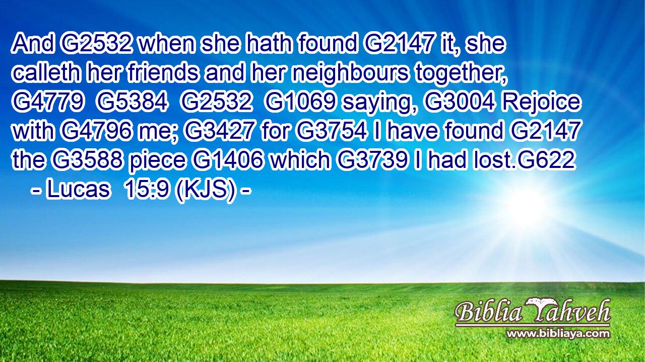 And G2532 when she hath found G2147 it, she calleth her friends and her neighbours together, G4779  G5384  G2532  G1069 saying, G3004 Rejoice with G4796 me; G3427 for G3754 I have found G2147 the G3588 piece G1406 which G3739 I had lost.G622