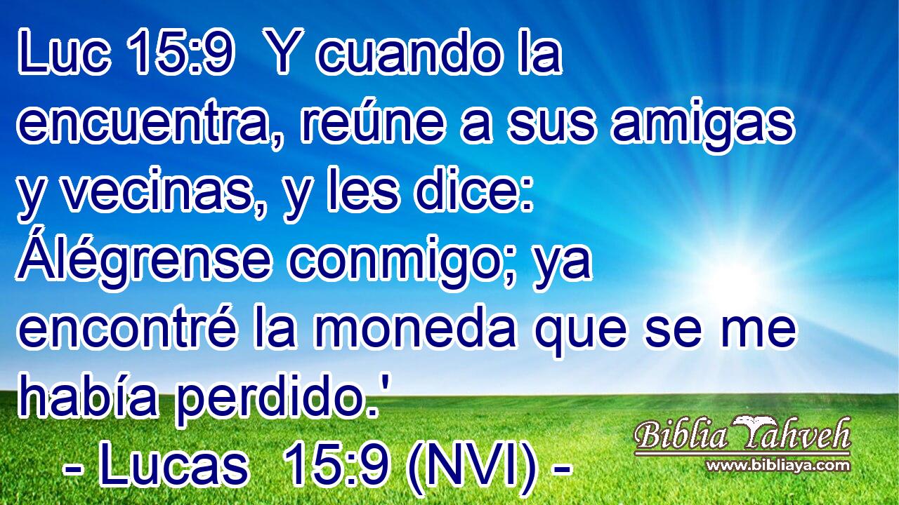 Luc 15:9  Y cuando la encuentra, reúne a sus amigas y vecinas, y les dice: Álégrense conmigo; ya encontré la moneda que se me había perdido.' 