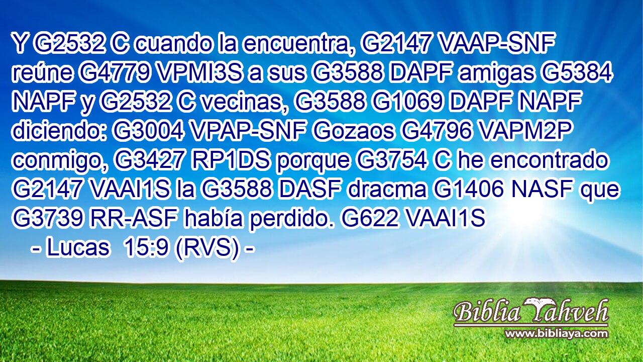 Y G2532 C cuando la encuentra, G2147 VAAP-SNF reúne G4779 VPMI3S a sus G3588 DAPF amigas G5384 NAPF y G2532 C vecinas, G3588 G1069 DAPF NAPF diciendo: G3004 VPAP-SNF Gozaos G4796 VAPM2P conmigo, G3427 RP1DS porque G3754 C he encontrado G2147 VAAI1S la G3588 DASF dracma G1406 NASF que G3739 RR-ASF había perdido. G622 VAAI1S 