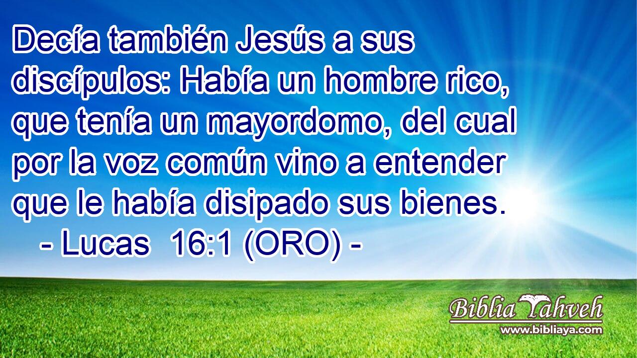  Decía también Jesús a sus discípulos: Había un hombre rico, que tenía un mayordomo, del cual por la voz común vino a entender que le había disipado sus bienes. 