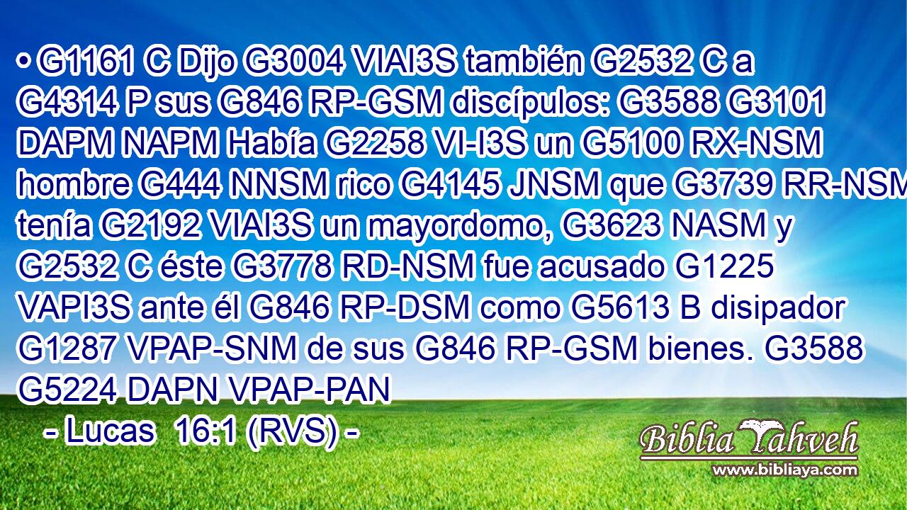 • G1161 C Dijo G3004 VIAI3S también G2532 C a G4314 P sus G846 RP-GSM discípulos: G3588 G3101 DAPM NAPM Había G2258 VI-I3S un G5100 RX-NSM hombre G444 NNSM rico G4145 JNSM que G3739 RR-NSM tenía G2192 VIAI3S un mayordomo, G3623 NASM y G2532 C éste G3778 RD-NSM fue acusado G1225 VAPI3S ante él G846 RP-DSM como G5613 B disipador G1287 VPAP-SNM de sus G846 RP-GSM bienes. G3588 G5224 DAPN VPAP-PAN 