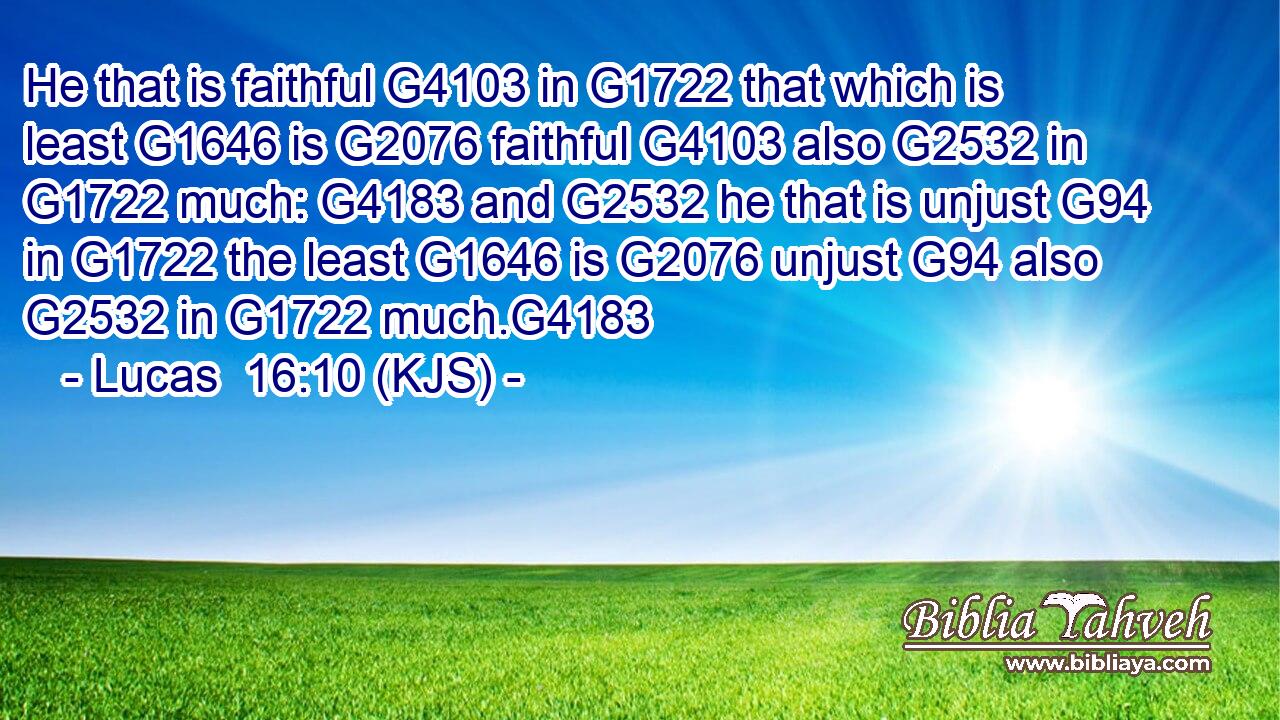He that is faithful G4103 in G1722 that which is least G1646 is G2076 faithful G4103 also G2532 in G1722 much: G4183 and G2532 he that is unjust G94 in G1722 the least G1646 is G2076 unjust G94 also G2532 in G1722 much.G4183