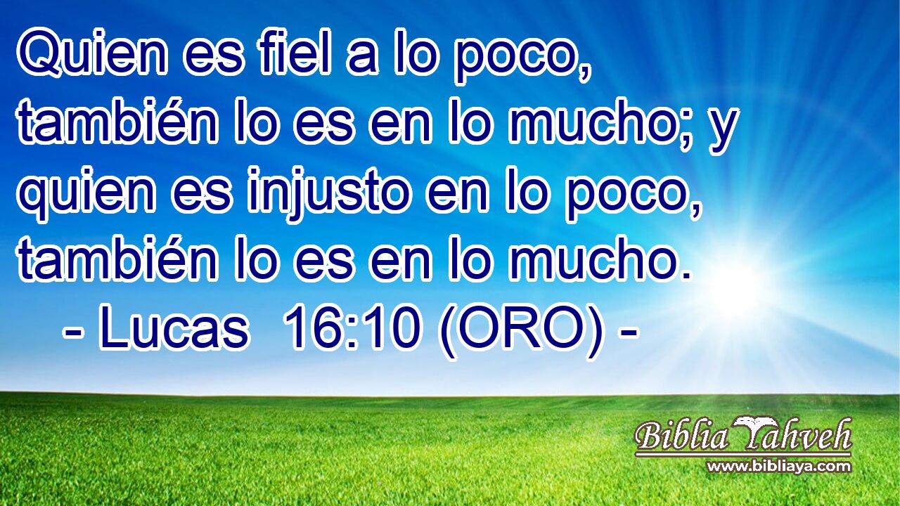  Quien es fiel a lo poco, también lo es en lo mucho; y quien es injusto en lo poco, también lo es en lo mucho. 