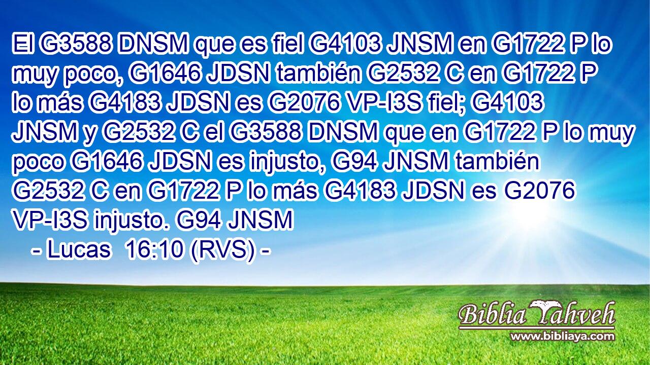 El G3588 DNSM que es fiel G4103 JNSM en G1722 P lo muy poco, G1646 JDSN también G2532 C en G1722 P lo más G4183 JDSN es G2076 VP-I3S fiel; G4103 JNSM y G2532 C el G3588 DNSM que en G1722 P lo muy poco G1646 JDSN es injusto, G94 JNSM también G2532 C en G1722 P lo más G4183 JDSN es G2076 VP-I3S injusto. G94 JNSM 