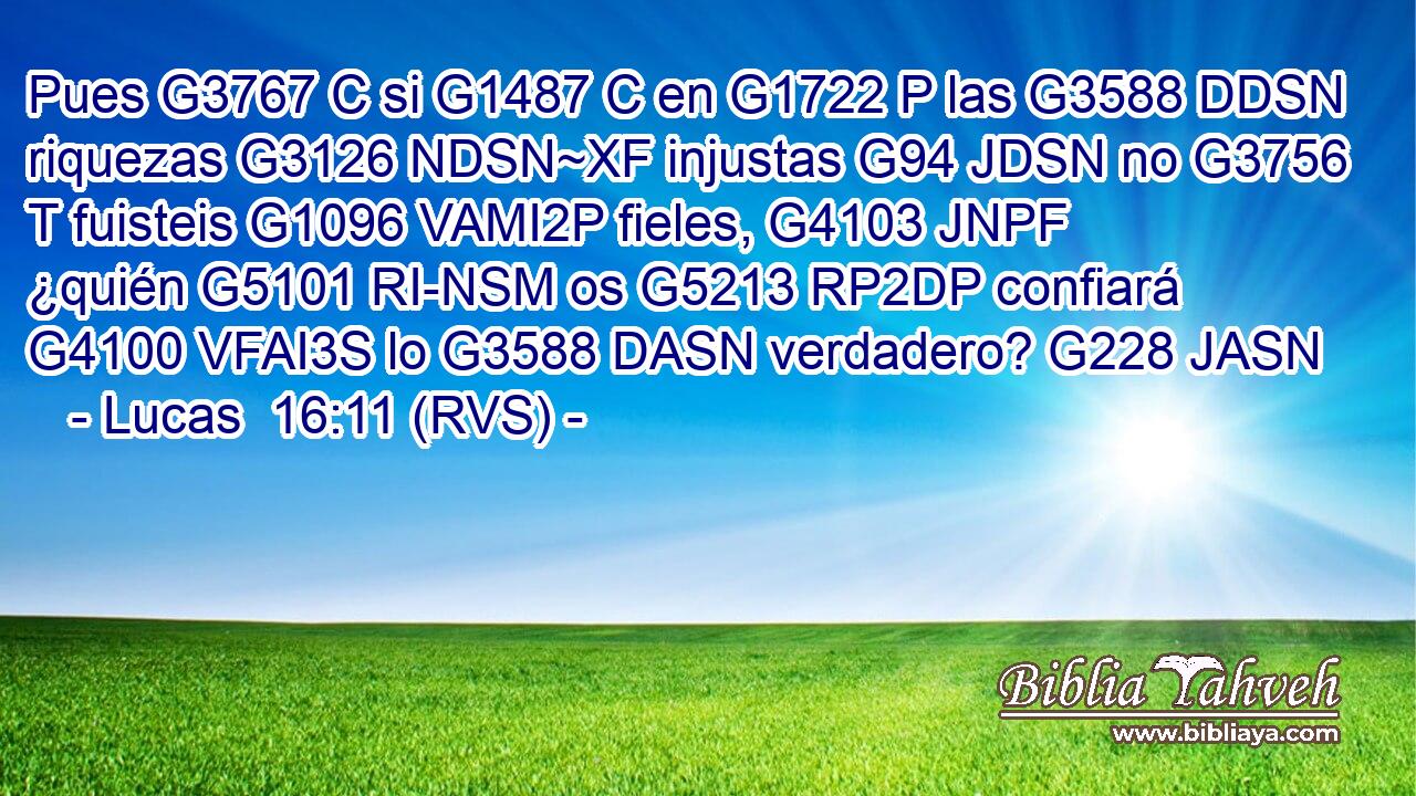 Pues G3767 C si G1487 C en G1722 P las G3588 DDSN riquezas G3126 NDSN~XF injustas G94 JDSN no G3756 T fuisteis G1096 VAMI2P fieles, G4103 JNPF ¿quién G5101 RI-NSM os G5213 RP2DP confiará G4100 VFAI3S lo G3588 DASN verdadero? G228 JASN 