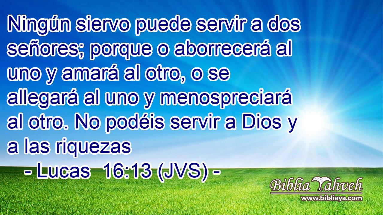 Ningún siervo puede servir a dos señores; porque o aborrecerá al uno y amará al otro, o se allegará al uno y menospreciará al otro. No podéis servir a Dios y a las riquezas