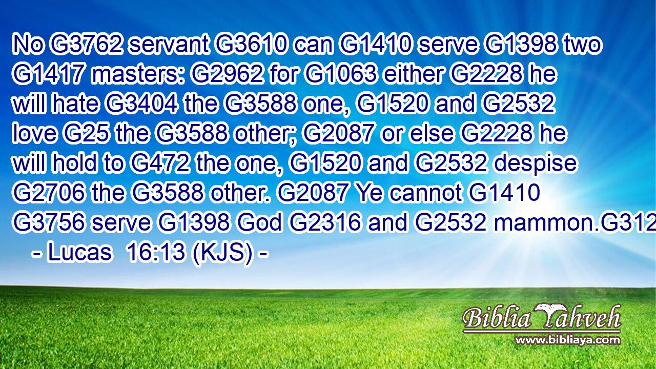 No G3762 servant G3610 can G1410 serve G1398 two G1417 masters: G2962 for G1063 either G2228 he will hate G3404 the G3588 one, G1520 and G2532 love G25 the G3588 other; G2087 or else G2228 he will hold to G472 the one, G1520 and G2532 despise G2706 the G3588 other. G2087 Ye cannot G1410  G3756 serve G1398 God G2316 and G2532 mammon.G3126