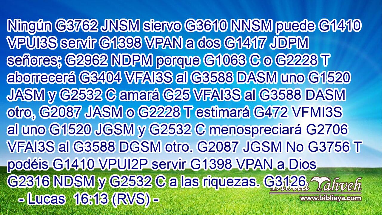 Ningún G3762 JNSM siervo G3610 NNSM puede G1410 VPUI3S servir G1398 VPAN a dos G1417 JDPM señores; G2962 NDPM porque G1063 C o G2228 T aborrecerá G3404 VFAI3S al G3588 DASM uno G1520 JASM y G2532 C amará G25 VFAI3S al G3588 DASM otro, G2087 JASM o G2228 T estimará G472 VFMI3S al uno G1520 JGSM y G2532 C menospreciará G2706 VFAI3S al G3588 DGSM otro. G2087 JGSM No G3756 T podéis G1410 VPUI2P servir G1398 VPAN a Dios G2316 NDSM y G2532 C a las riquezas. G3126 