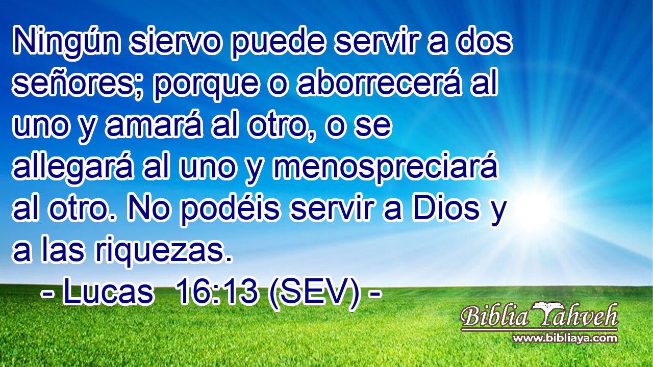 Ningún siervo puede servir a dos señores; porque o aborrecerá al uno y amará al otro, o se allegará al uno y menospreciará al otro. No podéis servir a Dios y a las riquezas.
