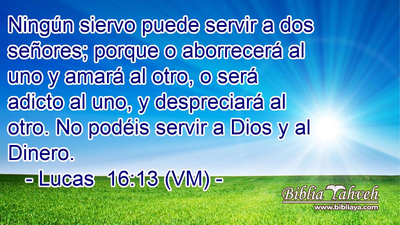  Ningún siervo puede servir a dos señores; porque o aborrecerá al uno y amará al otro, o será adicto al uno, y despreciará al otro. No podéis servir a Dios y al Dinero. 