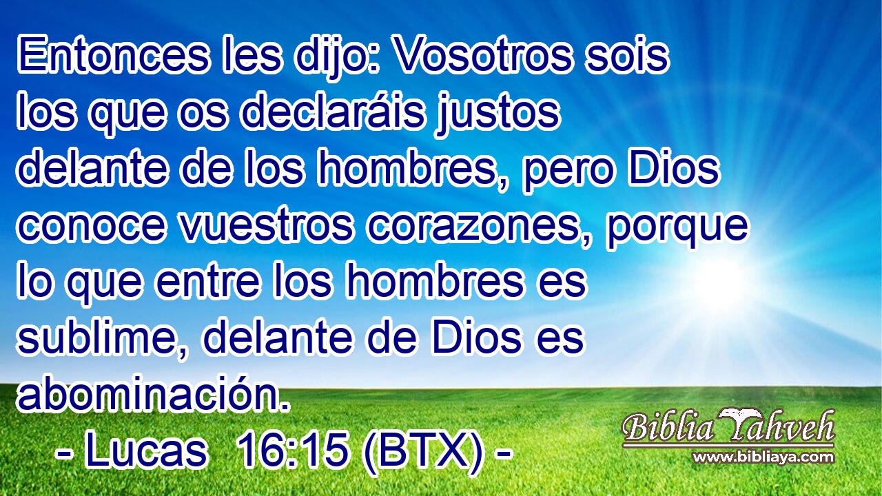 Entonces les dijo: Vosotros sois los que os declaráis justos delante de los hombres, pero Dios conoce vuestros corazones, porque lo que entre los hombres es sublime, delante de Dios es abominación.