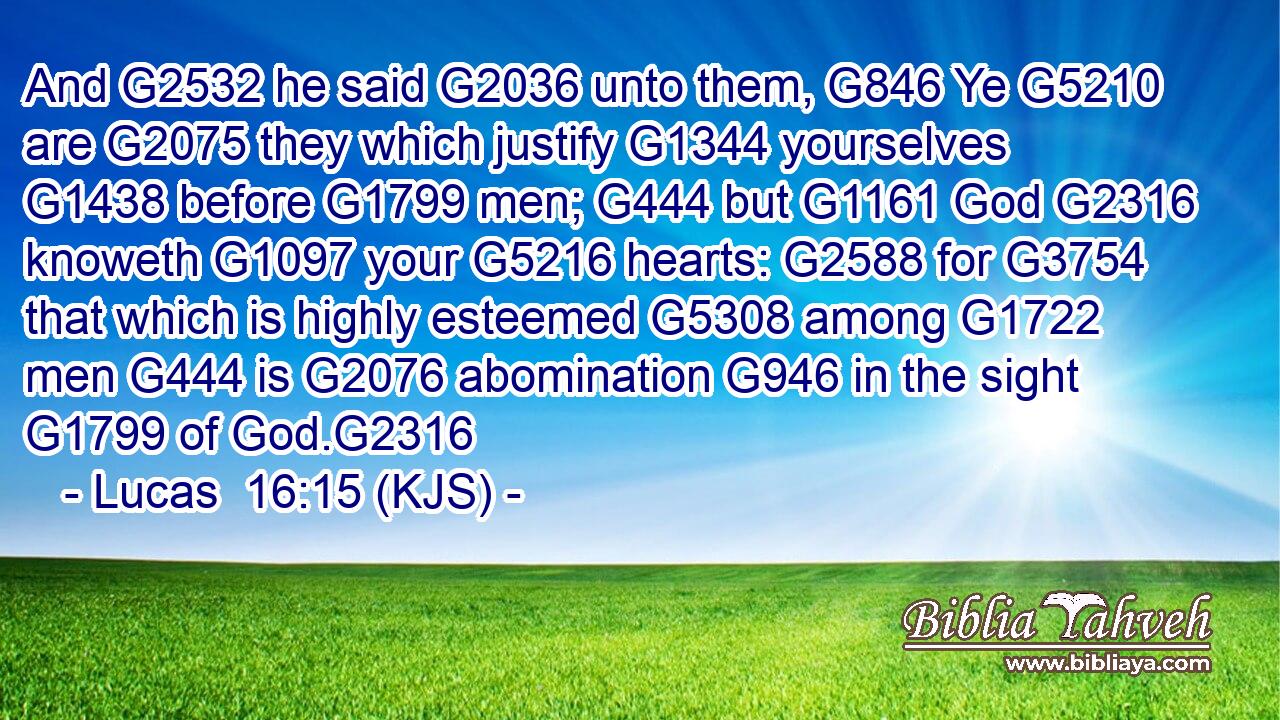 And G2532 he said G2036 unto them, G846 Ye G5210 are G2075 they which justify G1344 yourselves G1438 before G1799 men; G444 but G1161 God G2316 knoweth G1097 your G5216 hearts: G2588 for G3754 that which is highly esteemed G5308 among G1722 men G444 is G2076 abomination G946 in the sight G1799 of God.G2316